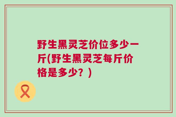 野生黑灵芝价位多少一斤(野生黑灵芝每斤价格是多少？)