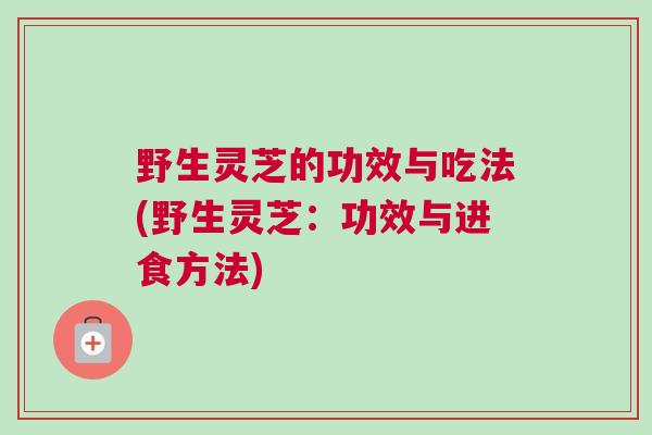 野生灵芝的功效与吃法(野生灵芝：功效与进食方法)