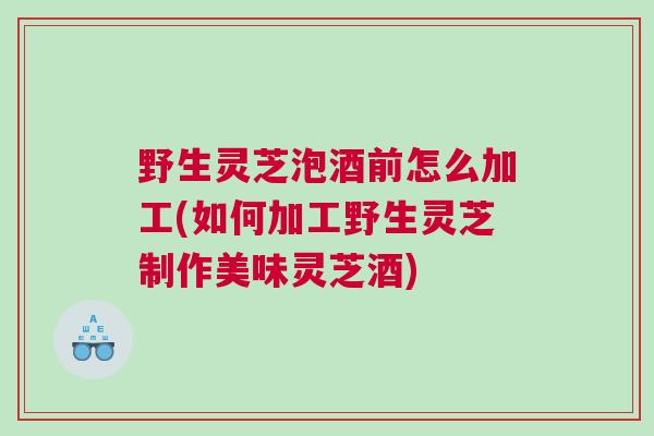 野生灵芝泡酒前怎么加工(如何加工野生灵芝制作美味灵芝酒)