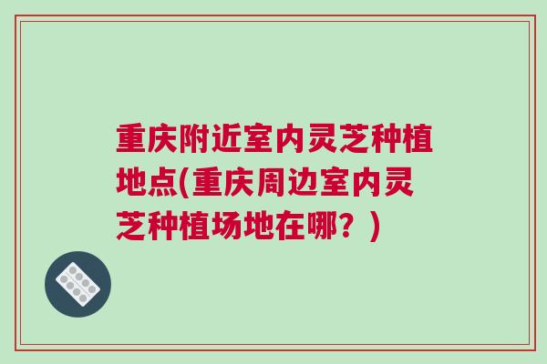 重庆附近室内灵芝种植地点(重庆周边室内灵芝种植场地在哪？)