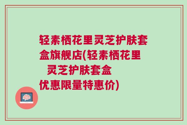 轻素栖花里灵芝护肤套盒旗舰店(轻素栖花里  灵芝护肤套盒  优惠限量特惠价)