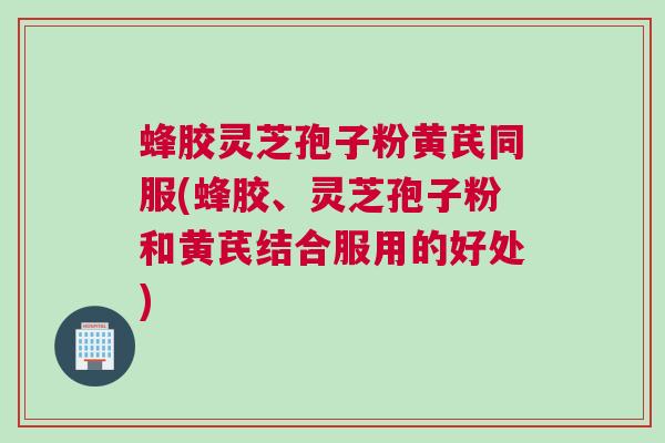 蜂胶灵芝孢子粉黄芪同服(蜂胶、灵芝孢子粉和黄芪结合服用的好处)