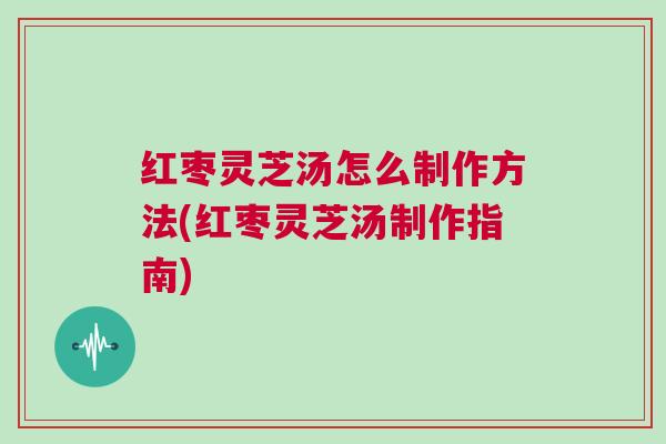 红枣灵芝汤怎么制作方法(红枣灵芝汤制作指南) 红枣灵芝汤怎么制作方法(红枣灵芝汤制作指南)