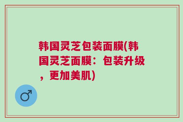 韩国灵芝包装面膜(韩国灵芝面膜：包装升级，更加美肌)