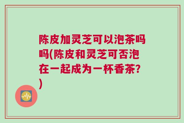 陈皮加灵芝可以泡茶吗吗(陈皮和灵芝可否泡在一起成为一杯香茶？)