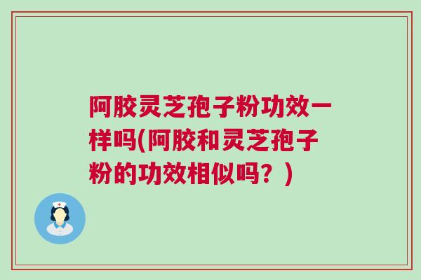 阿胶灵芝孢子粉功效一样吗(阿胶和灵芝孢子粉的功效相似吗？)