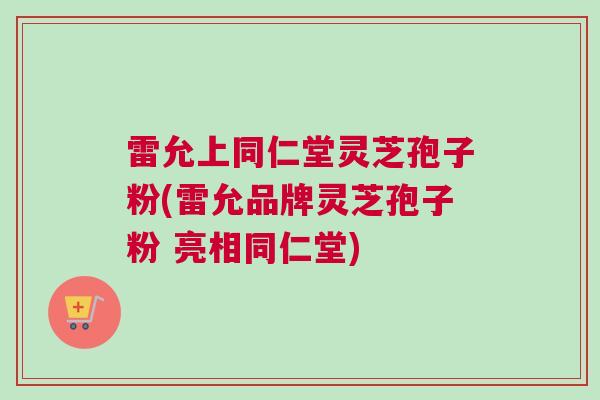 雷允上同仁堂灵芝孢子粉(雷允品牌灵芝孢子粉 亮相同仁堂)