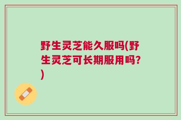 野生灵芝能久服吗(野生灵芝可长期服用吗？)