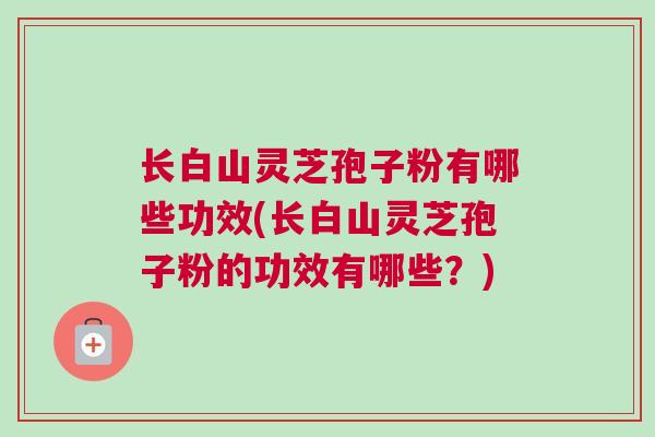 长白山灵芝孢子粉有哪些功效(长白山灵芝孢子粉的功效有哪些?) 长白山灵芝孢子粉有哪些功效(长白山灵芝孢子粉的功效有哪些?)