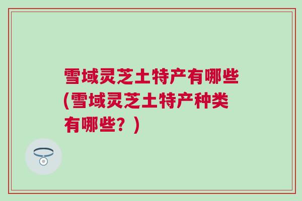 雪域灵芝土特产有哪些(雪域灵芝土特产种类有哪些？)