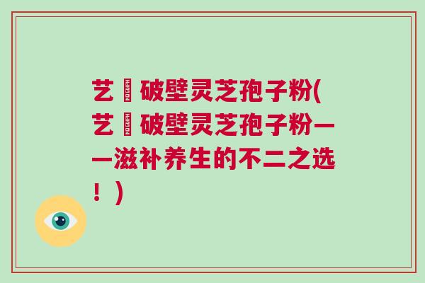 艺蒄破壁灵芝孢子粉(艺蒄破壁灵芝孢子粉——滋补养生的不二之选！)