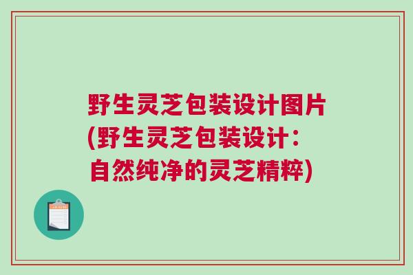 野生灵芝包装设计图片(野生灵芝包装设计：自然纯净的灵芝精粹)