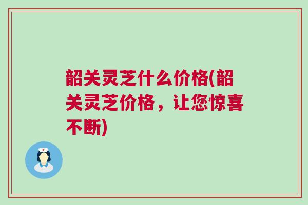 韶关灵芝什么价格(韶关灵芝价格，让您惊喜不断)