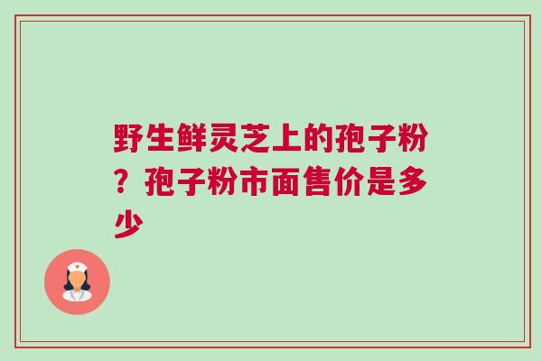 野生鲜灵芝上的孢子粉？孢子粉市面售价是多少