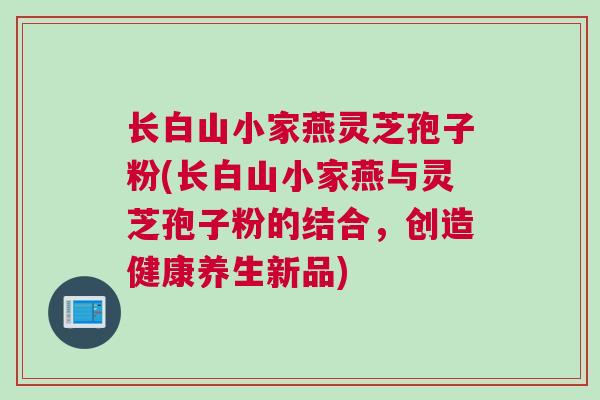 长白山小家燕灵芝孢子粉(长白山小家燕与灵芝孢子粉的结合，创造健康养生新品)