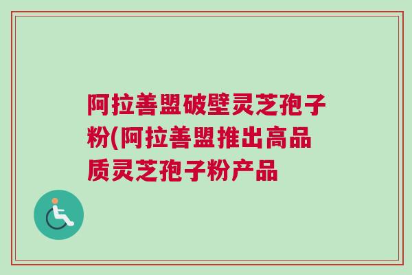 阿拉善盟破壁灵芝孢子粉(阿拉善盟推出高品质灵芝孢子粉产品