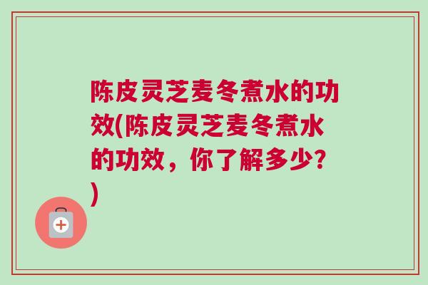 陈皮灵芝麦冬煮水的功效(陈皮灵芝麦冬煮水的功效,你了解多少?) 陈皮灵芝麦冬煮水的功效(陈皮灵芝麦冬煮水的功效,你了解多少?)