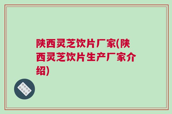 陕西灵芝饮片厂家(陕西灵芝饮片生产厂家介绍)
