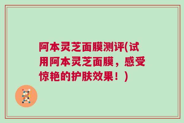 阿本灵芝面膜测评(试用阿本灵芝面膜，感受惊艳的护肤效果！)