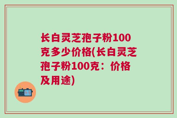 长白灵芝孢子粉100克多少价格(长白灵芝孢子粉100克：价格及用途)