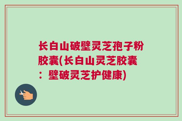 长白山破壁灵芝孢子粉胶囊(长白山灵芝胶囊:壁破灵芝护健康) 长白山破壁灵芝孢子粉胶囊(长白山灵芝胶囊:壁破灵芝护健康)