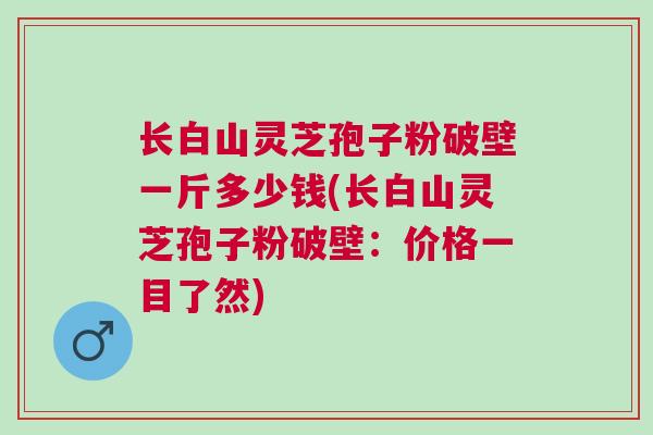 长白山灵芝孢子粉破壁一斤多少钱(长白山灵芝孢子粉破壁：价格一目了然)