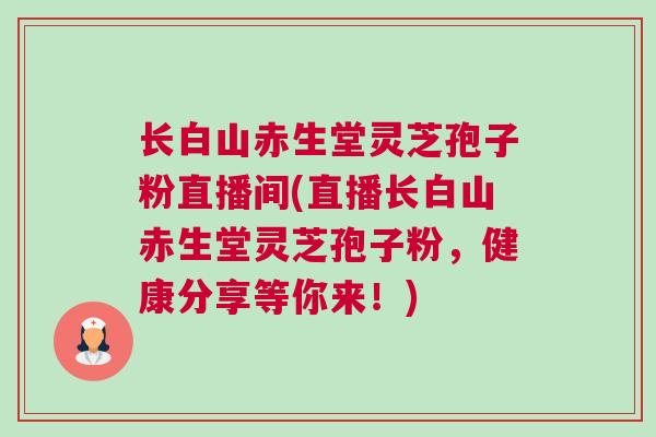 长白山赤生堂灵芝孢子粉直播间(直播长白山赤生堂灵芝孢子粉，健康分享等你来！)