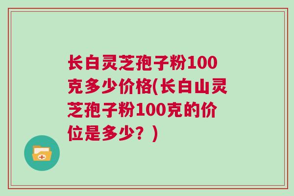 长白灵芝孢子粉100克多少价格(长白山灵芝孢子粉100克的价位是多少？)