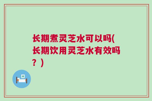 长期煮灵芝水可以吗(长期饮用灵芝水有效吗？)