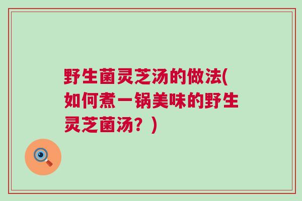 野生菌灵芝汤的做法(如何煮一锅美味的野生灵芝菌汤？)