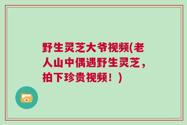 野生灵芝大爷视频(老人山中偶遇野生灵芝，拍下珍贵视频！)