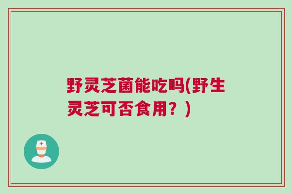 野灵芝菌能吃吗(野生灵芝可否食用？)