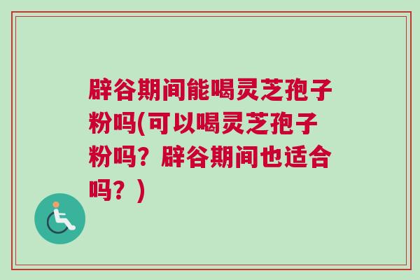 辟谷期间能喝灵芝孢子粉吗(可以喝灵芝孢子粉吗？辟谷期间也适合吗？)