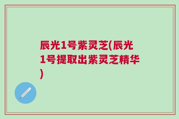 辰光1号紫灵芝(辰光1号提取出紫灵芝精华)