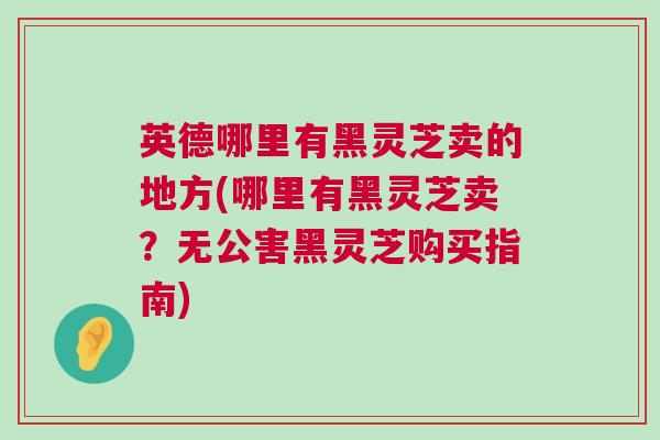 英德哪里有黑灵芝卖的地方(哪里有黑灵芝卖？无公害黑灵芝购买指南)