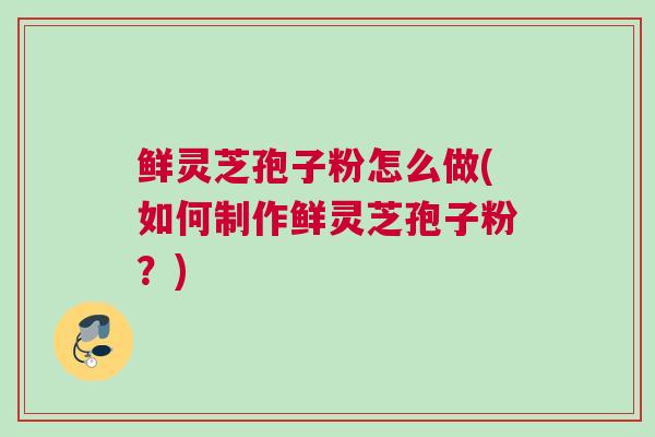 鲜灵芝孢子粉怎么做(如何制作鲜灵芝孢子粉？)