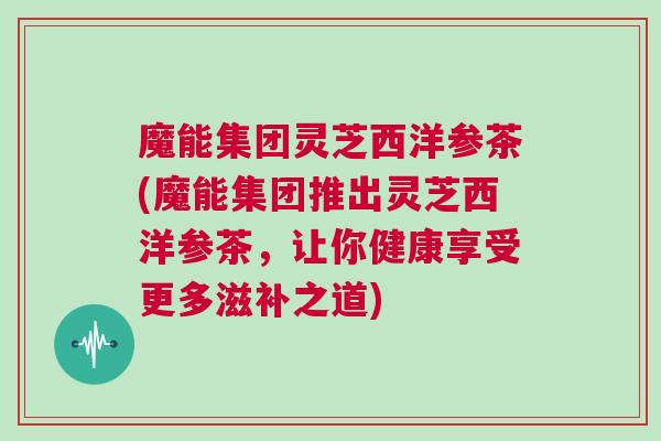 魔能集团灵芝西洋参茶(魔能集团推出灵芝西洋参茶，让你健康享受更多滋补之道)