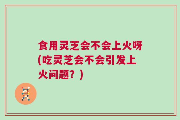 食用灵芝会不会上火呀(吃灵芝会不会引发上火问题？)