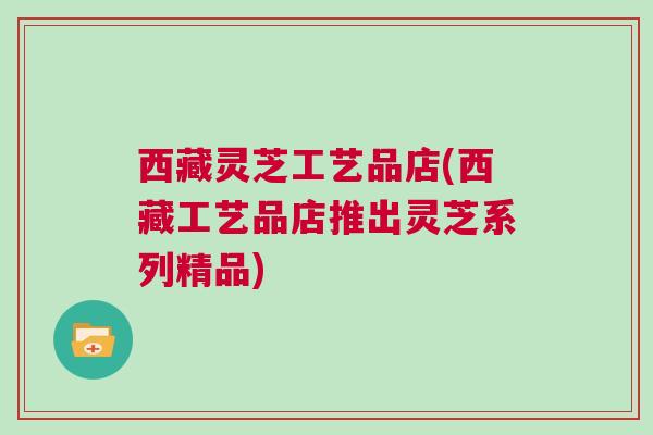 西藏灵芝工艺品店(西藏工艺品店推出灵芝系列精品)
