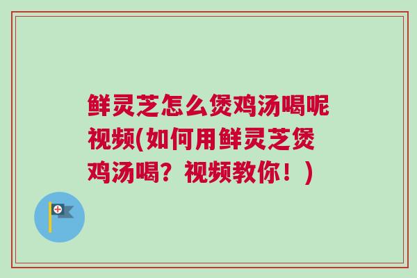 鲜灵芝怎么煲鸡汤喝呢视频(如何用鲜灵芝煲鸡汤喝？视频教你！)