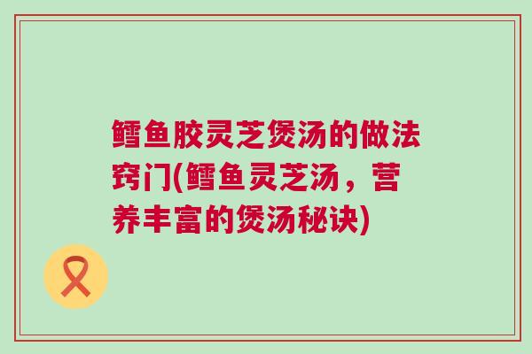 鳕鱼胶灵芝煲汤的做法窍门(鳕鱼灵芝汤，营养丰富的煲汤秘诀)