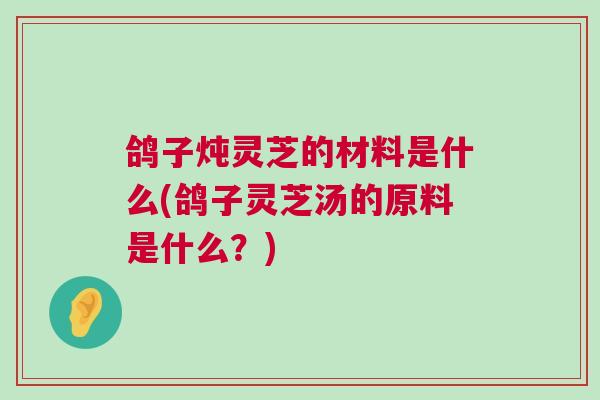 鸽子炖灵芝的材料是什么(鸽子灵芝汤的原料是什么？)