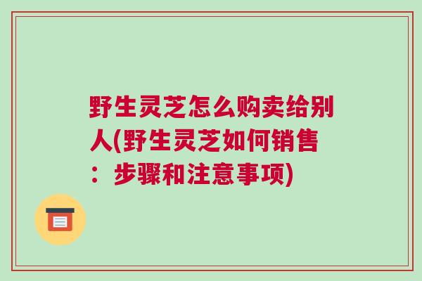 野生灵芝怎么购卖给别人(野生灵芝如何销售：步骤和注意事项)