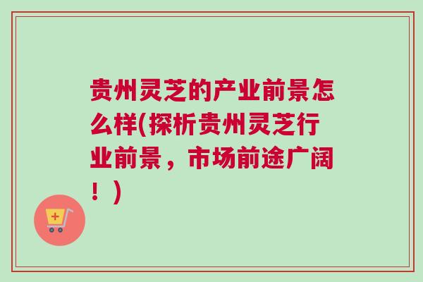 贵州灵芝的产业前景怎么样(探析贵州灵芝行业前景,市场前途广阔!) 贵州灵芝的产业前景怎么样(探析贵州灵芝行业前景,市场前途广阔!)