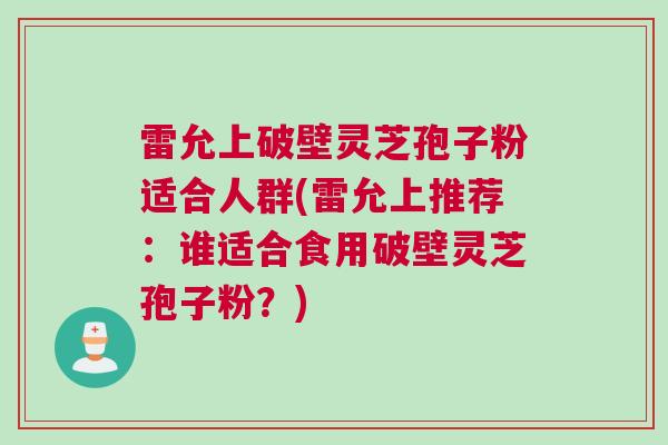雷允上破壁灵芝孢子粉适合人群(雷允上推荐：谁适合食用破壁灵芝孢子粉？)