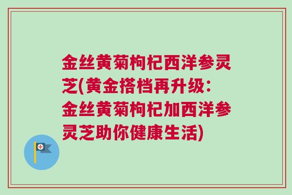 金丝黄菊枸杞西洋参灵芝(黄金搭档再升级：金丝黄菊枸杞加西洋参灵芝助你健康生活)