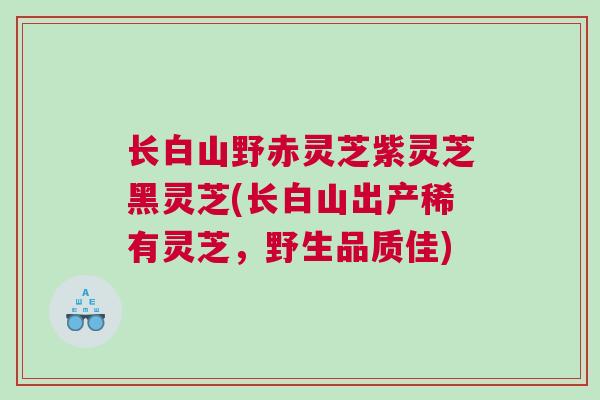 长白山野赤灵芝紫灵芝黑灵芝(长白山出产稀有灵芝，野生品质佳)
