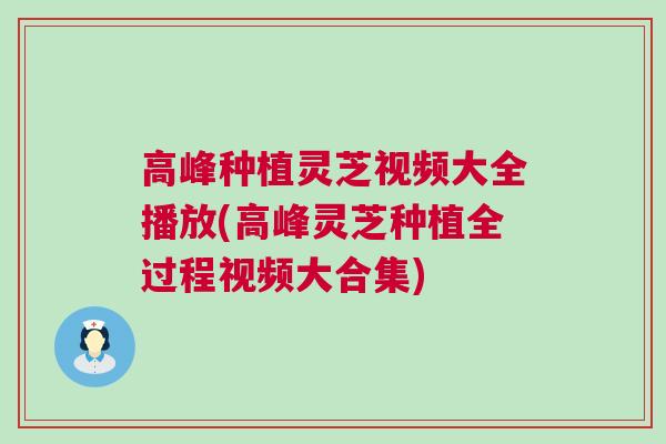 高峰种植灵芝视频大全播放(高峰灵芝种植全过程视频大合集)