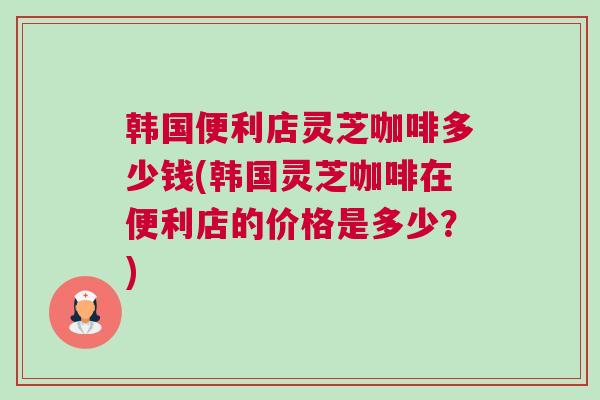 韩国便利店灵芝咖啡多少钱(韩国灵芝咖啡在便利店的价格是多少？)