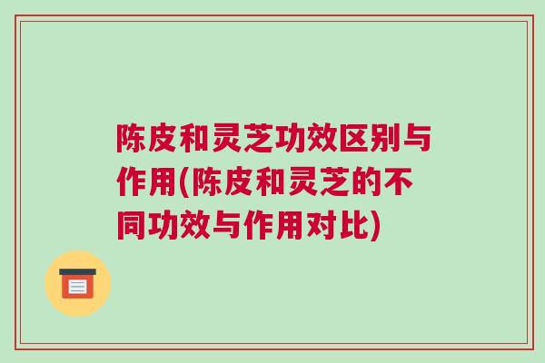 陈皮和灵芝功效区别与作用(陈皮和灵芝的不同功效与作用对比)